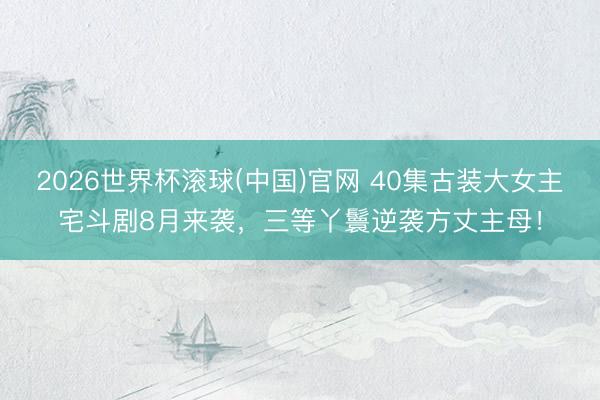 2026世界杯滚球(中国)官网 40集古装大女主宅斗剧8月来袭,三等丫鬟逆袭方丈主母!