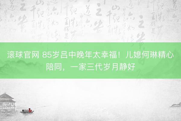 滚球官网 85岁吕中晚年太幸福！儿媳何琳精心陪同，一家三代岁月静好
