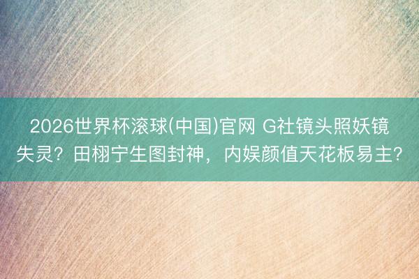 2026世界杯滚球(中国)官网 G社镜头照妖镜失灵?田栩宁生图封神,内娱颜值天花板易主?