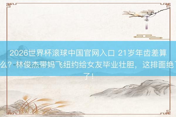 2026世界杯滚球中国官网入口 21岁年齿差算什么？林俊杰带妈飞纽约给女友毕业壮胆，这排面绝了！
