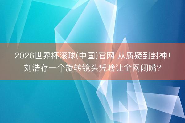 2026世界杯滚球(中国)官网 从质疑到封神！刘浩存一个旋转镜头凭啥让全网闭嘴？