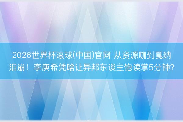 2026世界杯滚球(中国)官网 从资源咖到戛纳泪崩！李庚希凭啥让异邦东谈主饱读掌5分钟？