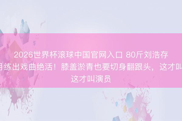 2026世界杯滚球中国官网入口 80斤刘浩存5个月练出戏曲绝活！膝盖淤青也要切身翻跟头，这才叫演员