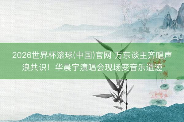 2026世界杯滚球(中国)官网 万东谈主齐唱声浪共识！华晨宇演唱会现场变音乐遗迹