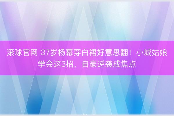 滚球官网 37岁杨幂穿白裙好意思翻!小城姑娘学会这3招,自豪逆袭成焦点