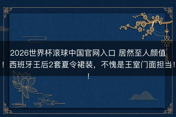 2026世界杯滚球中国官网入口 居然至人颜值！西班牙王后2套夏令裙装，不愧是王室门面担当！