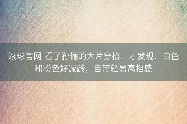 滚球官网 看了孙俪的大片穿搭，才发现，白色和粉色好减龄，自带轻易高档感