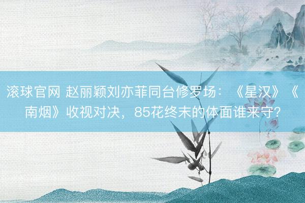 滚球官网 赵丽颖刘亦菲同台修罗场:《星汉》《南烟》收视对决,85花终末的体面谁来守?