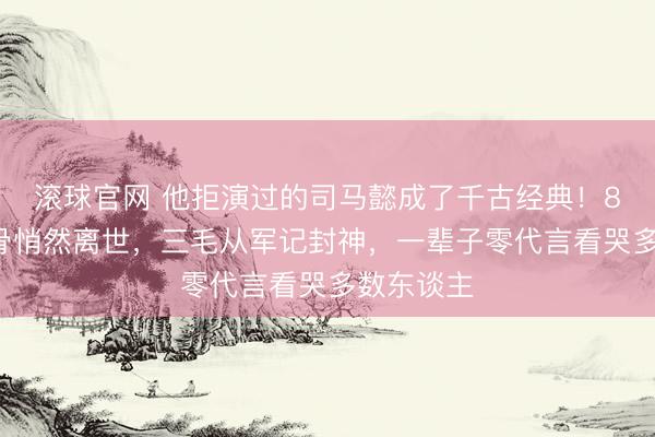 滚球官网 他拒演过的司马懿成了千古经典！89岁老戏骨悄然离世，三毛从军记封神，一辈子零代言看哭多数东谈主