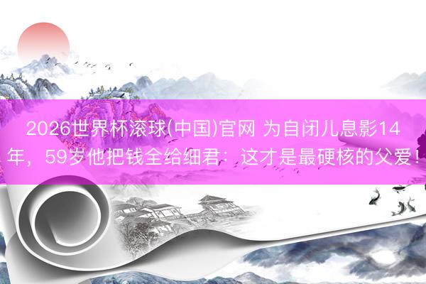2026世界杯滚球(中国)官网 为自闭儿息影14年,59岁他把钱全给细君:这才是最硬核的父爱!