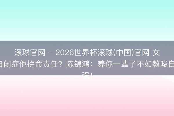 滚球官网 - 2026世界杯滚球(中国)官网 女儿自闭症他拚命责任？陈锦鸿：养你一辈子不如教唆自强！