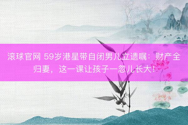 滚球官网 59岁港星带自闭男儿立遗嘱:财产全归妻,这一课让孩子一忽儿长大!