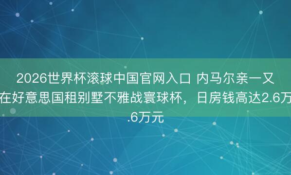 2026世界杯滚球中国官网入口 内马尔亲一又团在好意思国租别墅不雅战寰球杯，日房钱高达2.6万元