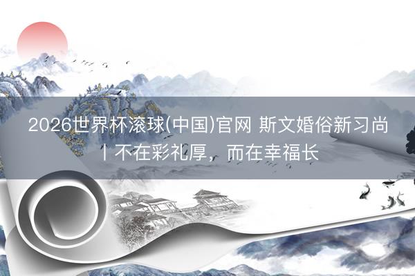 2026世界杯滚球(中国)官网 斯文婚俗新习尚丨不在彩礼厚，而在幸福长