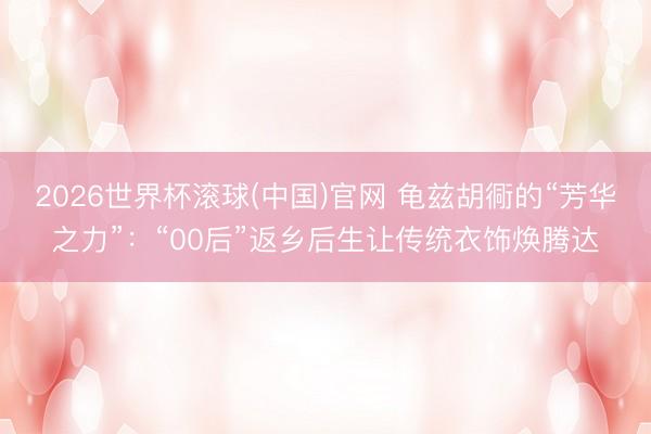 2026世界杯滚球(中国)官网 龟兹胡衕的“芳华之力”：“00后”返乡后生让传统衣饰焕腾达