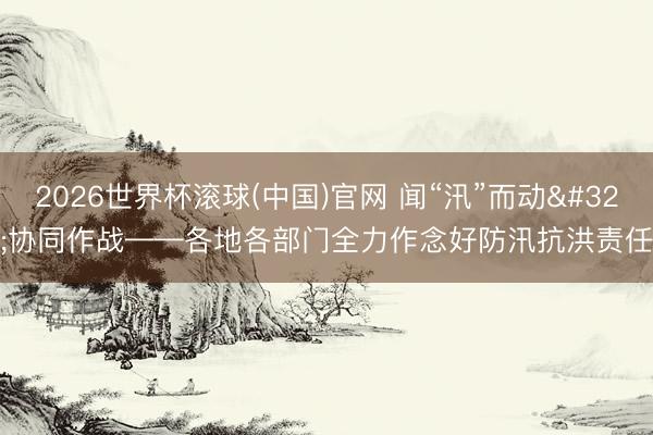 2026世界杯滚球(中国)官网 闻“汛”而动 协同作战——各地各部门全力作念好防汛抗洪责任