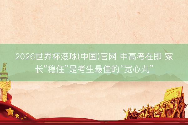 2026世界杯滚球(中国)官网 中高考在即 家长“稳住”是考生最佳的“宽心丸”