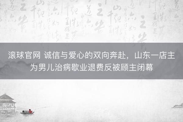 滚球官网 诚信与爱心的双向奔赴，山东一店主为男儿治病歇业退费反被顾主闭幕