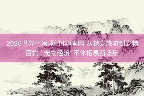 2026世界杯滚球(中国)官网 从携宠旅游到宠物百货 “宠物经济”不休拓展新场景