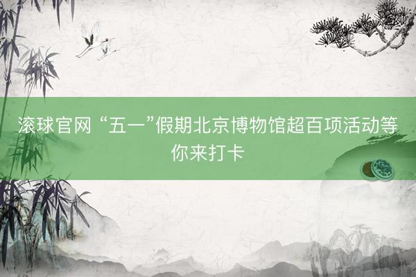 滚球官网 “五一”假期北京博物馆超百项活动等你来打卡