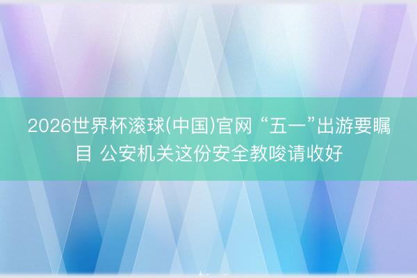 2026世界杯滚球(中国)官网 “五一”出游要瞩目 公安机关这份安全教唆请收好