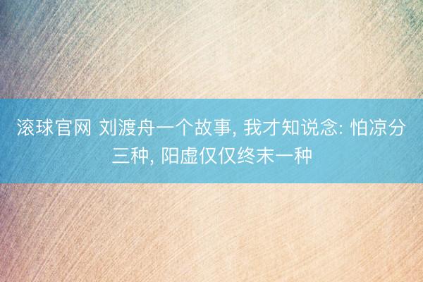 滚球官网 刘渡舟一个故事, 我才知说念: 怕凉分三种, 阳虚仅仅终末一种