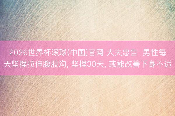2026世界杯滚球(中国)官网 大夫忠告: 男性每天坚捏拉伸腹股沟, 坚捏30天, 或能改善下身不适