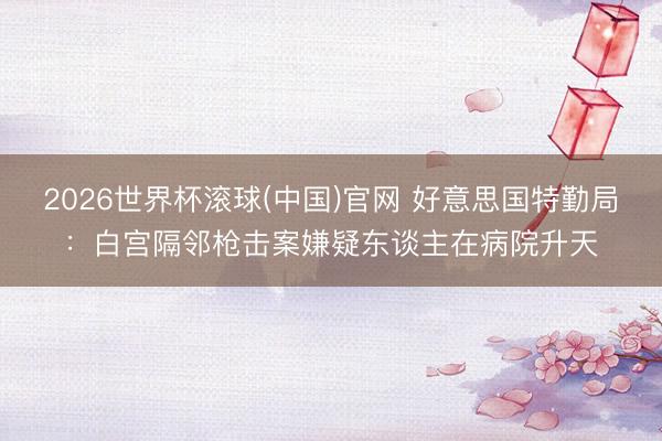 2026世界杯滚球(中国)官网 好意思国特勤局:白宫隔邻枪击案嫌疑东谈主在病院升天