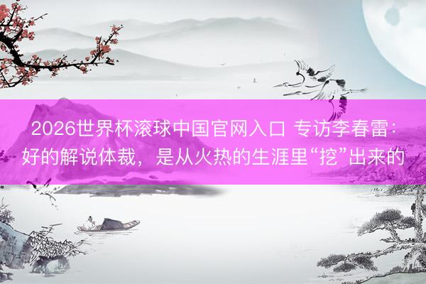 2026世界杯滚球中国官网入口 专访李春雷：好的解说体裁，是从火热的生涯里“挖”出来的