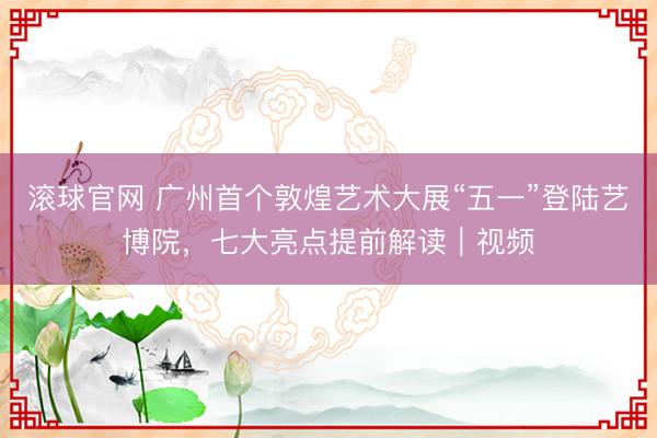 滚球官网 广州首个敦煌艺术大展“五一”登陆艺博院,七大亮点提前解读|视频