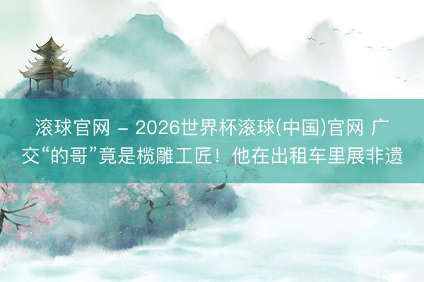 滚球官网 - 2026世界杯滚球(中国)官网 广交“的哥”竟是榄雕工匠!他在出租车里展非遗