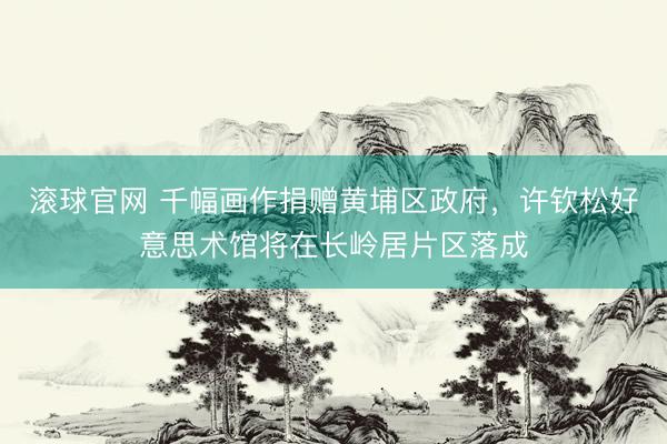 滚球官网 千幅画作捐赠黄埔区政府,许钦松好意思术馆将在长岭居片区落成