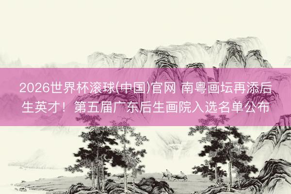 2026世界杯滚球(中国)官网 南粤画坛再添后生英才!第五届广东后生画院入选名单公布