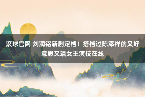 滚球官网 刘润铭新剧定档！搭档过陈添祥的又好意思又飒女主演技在线