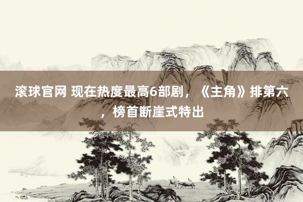 滚球官网 现在热度最高6部剧，《主角》排第六，榜首断崖式特出