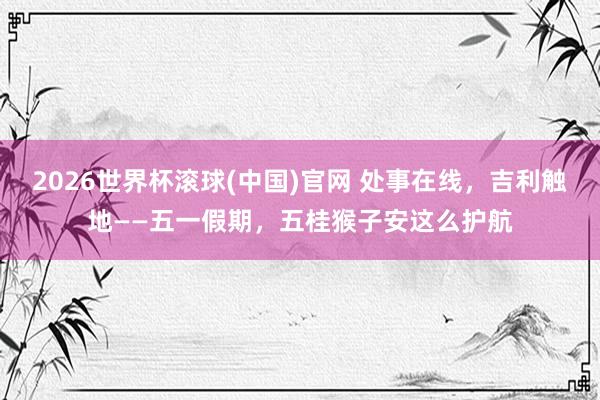 2026世界杯滚球(中国)官网 处事在线，吉利触地——五一假期，五桂猴子安这么护航