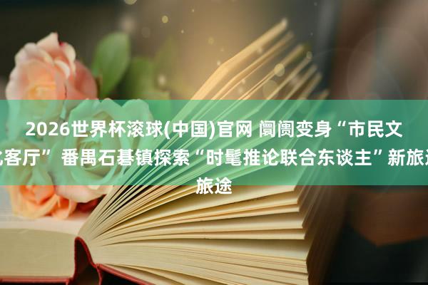 2026世界杯滚球(中国)官网 阛阓变身“市民文化客厅” 番禺石碁镇探索“时髦推论联合东谈主”新旅途