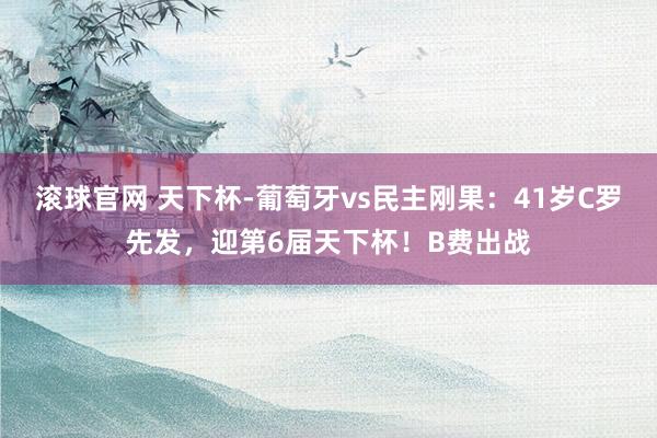 滚球官网 天下杯-葡萄牙vs民主刚果：41岁C罗先发，迎第6届天下杯！B费出战