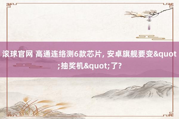 滚球官网 高通连络测6款芯片, 安卓旗舰要变"抽奖机"了?
