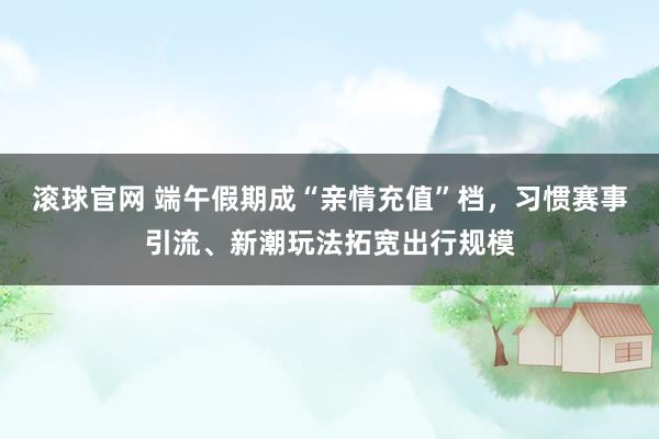 滚球官网 端午假期成“亲情充值”档,习惯赛事引流、新潮玩法拓宽出行规模
