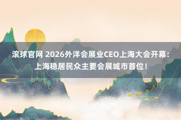 滚球官网 2026外洋会展业CEO上海大会开幕：上海稳居民众主要会展城市首位！