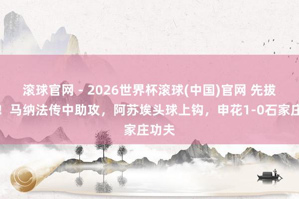 滚球官网 - 2026世界杯滚球(中国)官网 先拔头筹！马纳法传中助攻，阿苏埃头球上钩，申花1-0石家庄功夫