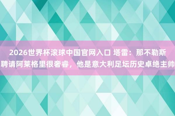 2026世界杯滚球中国官网入口 塔雷：那不勒斯聘请阿莱格里很奢睿，他是意大利足坛历史卓绝主帅