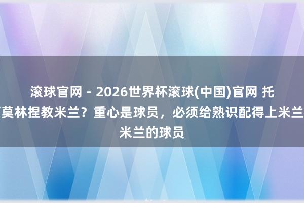 滚球官网 - 2026世界杯滚球(中国)官网 托尼：阿莫林捏教米兰？重心是球员，必须给熟识配得上米兰的球员