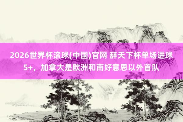 2026世界杯滚球(中国)官网 辞天下杯单场进球5+,加拿大是欧洲和南好意思以外首队